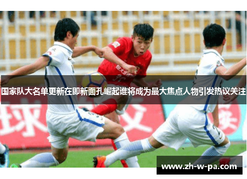 国家队大名单更新在即新面孔崛起谁将成为最大焦点人物引发热议关注 国家队大名单更新在即新面孔崛起谁将成为最大焦点人物引发热议关注