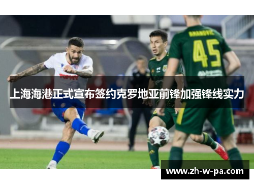 上海海港正式宣布签约克罗地亚前锋加强锋线实力 上海海港正式宣布签约克罗地亚前锋加强锋线实力