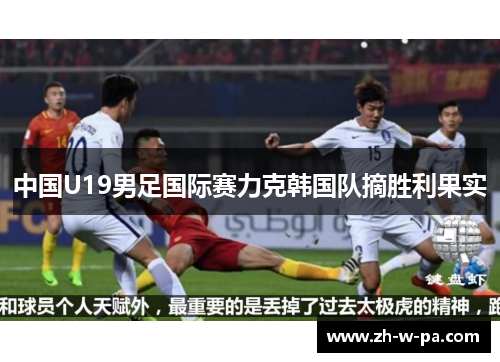 中国U19男足国际赛力克韩国队摘胜利果实 中国U19男足国际赛力克韩国队摘胜利果实