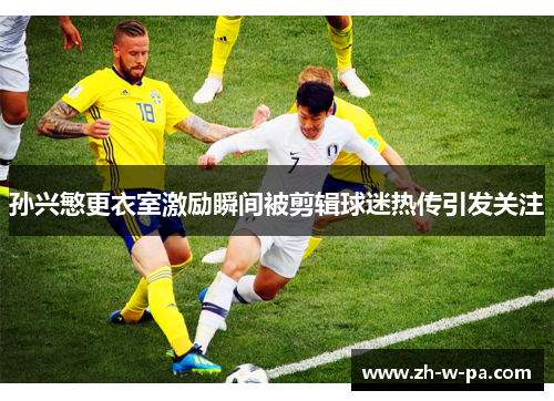 孙兴慜更衣室激励瞬间被剪辑球迷热传引发关注 孙兴慜更衣室激励瞬间被剪辑球迷热传引发关注