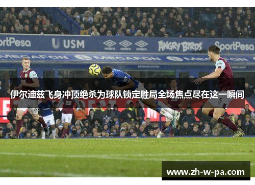 伊尔迪兹飞身冲顶绝杀为球队锁定胜局全场焦点尽在这一瞬间