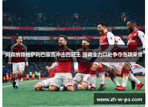 阿森纳领袖萨利巴豪言冲击四冠王 强调全力以赴争夺各项荣誉 阿森纳领袖萨利巴豪言冲击四冠王 强调全力以赴争夺各项荣誉